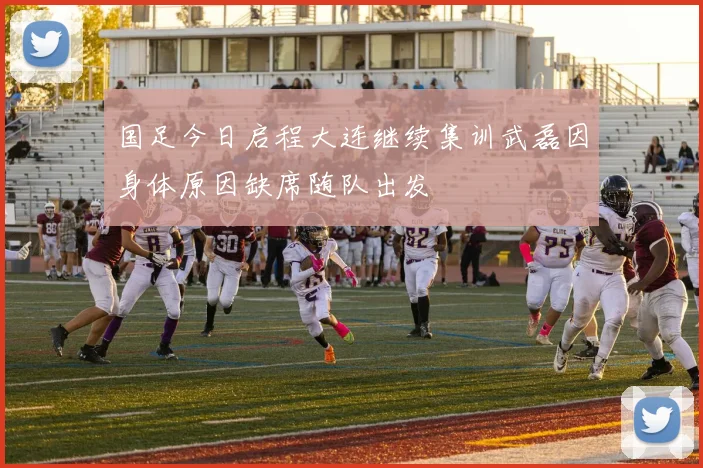 国足今日启程大连继续集训武磊因身体原因缺席随队出发