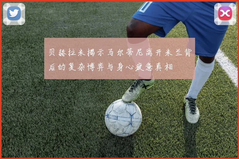 贝赫拉米揭示马尔蒂尼离开米兰背后的复杂博弈与身心疲惫真相