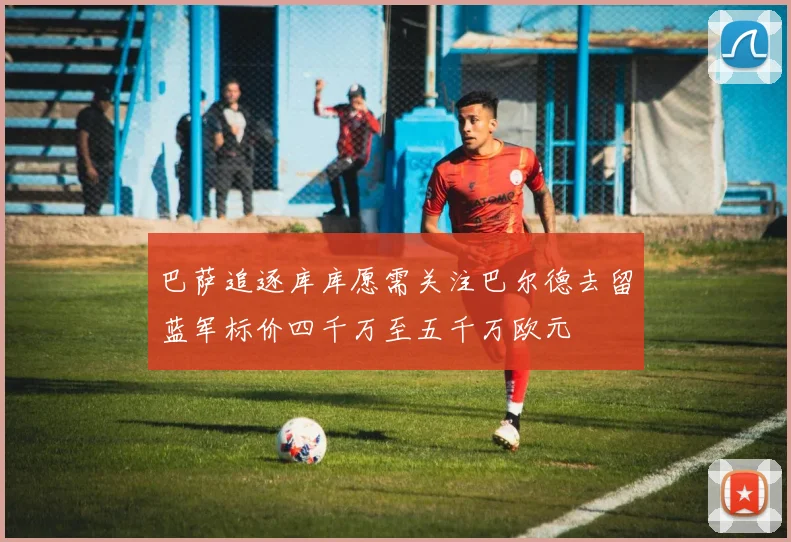 巴萨追逐库库愿需关注巴尔德去留蓝军标价四千万至五千万欧元