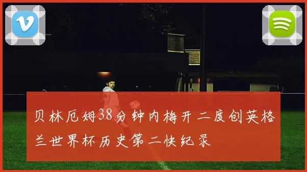 贝林厄姆38分钟内梅开二度创英格兰世界杯历史第二快纪录