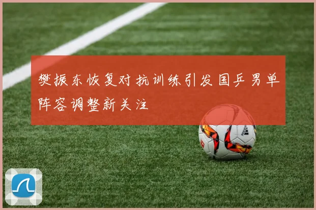 樊振东恢复对抗训练引发国乒男单阵容调整新关注