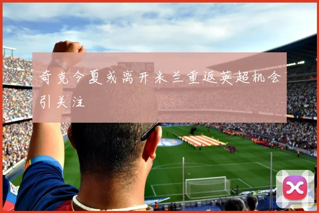 奇克今夏或离开米兰重返英超机会引关注