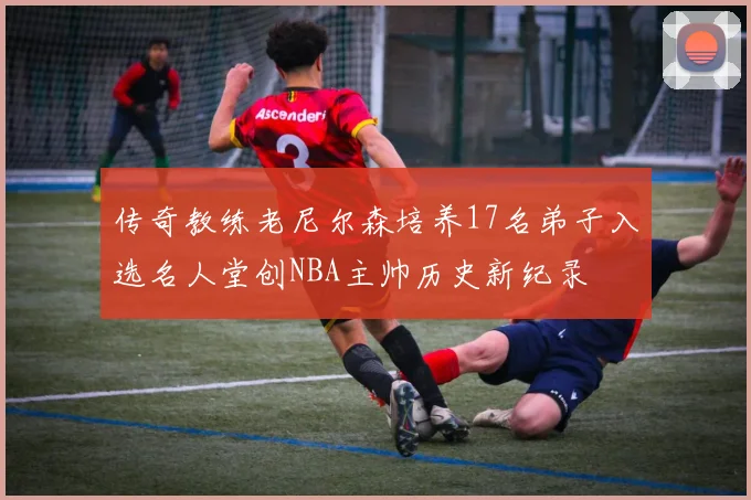 传奇教练老尼尔森培养17名弟子入选名人堂创NBA主帅历史新纪录