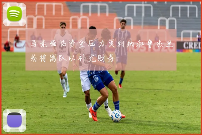 马竞面临资金压力莫利纳和鲁杰里或将离队以补充财务