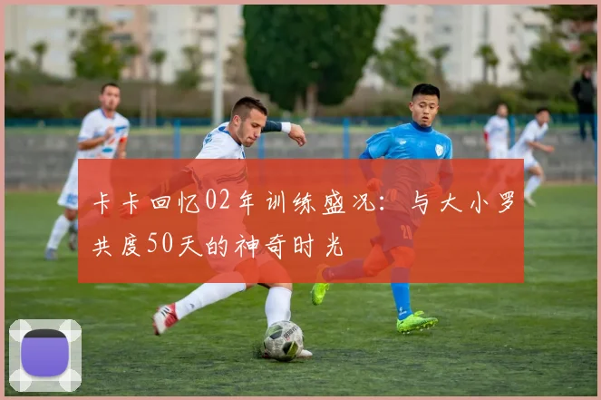 卡卡回忆02年训练盛况：与大小罗共度50天的神奇时光