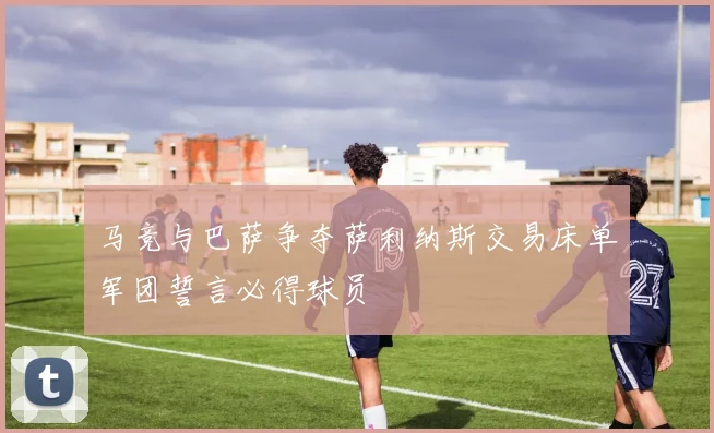 马竞与巴萨争夺萨利纳斯交易床单军团誓言必得球员