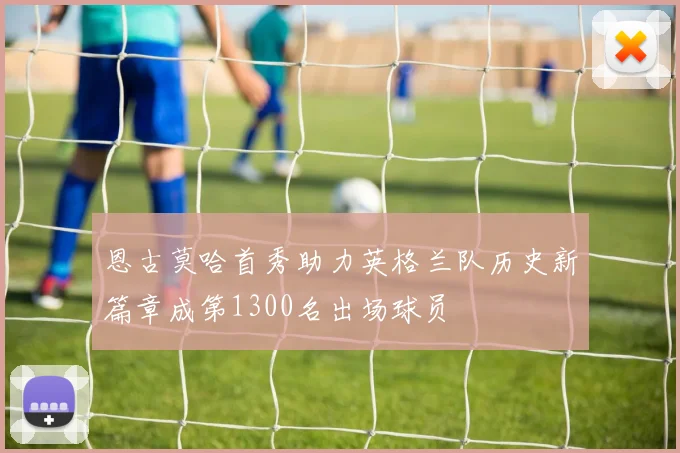 恩古莫哈首秀助力英格兰队历史新篇章成第1300名出场球员