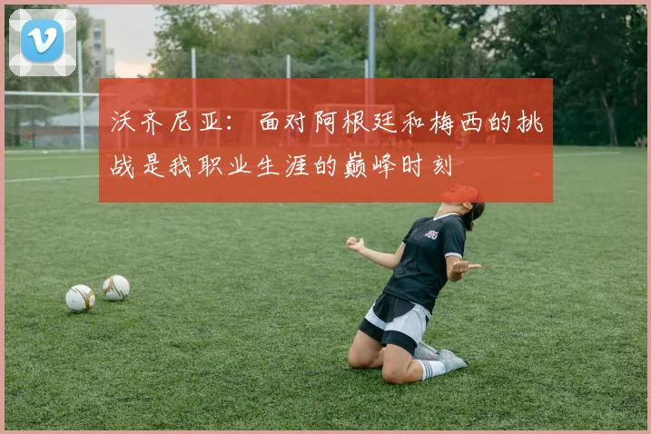 沃齐尼亚：面对阿根廷和梅西的挑战是我职业生涯的巅峰时刻