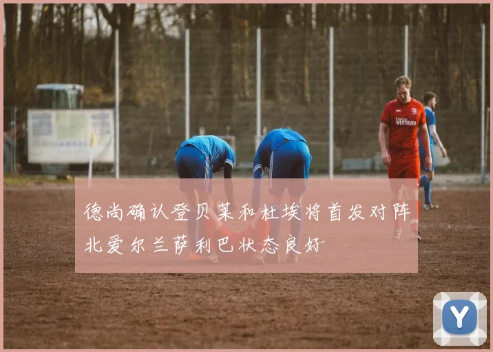 德尚确认登贝莱和杜埃将首发对阵北爱尔兰萨利巴状态良好