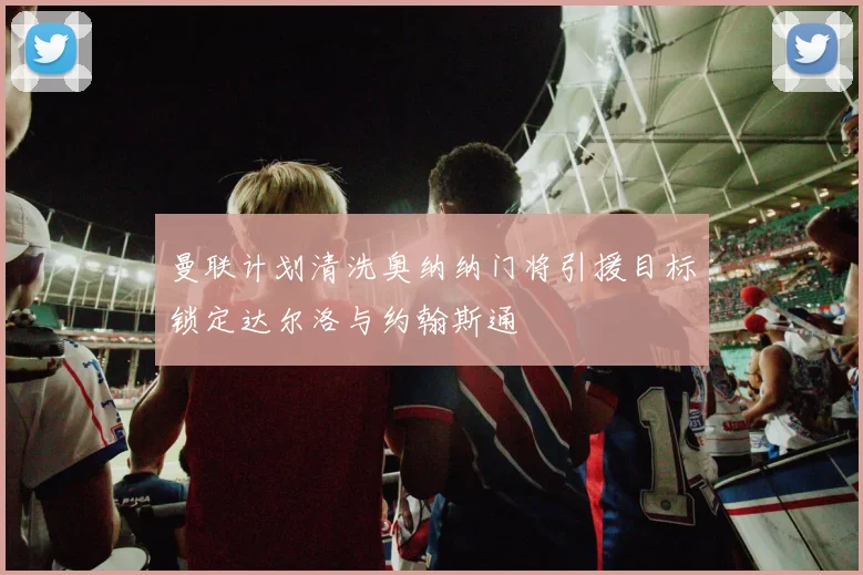 曼联计划清洗奥纳纳门将引援目标锁定达尔洛与约翰斯通