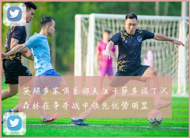 英超多家俱乐部关注卡萨多诺丁汉森林在争夺战中领先优势明显