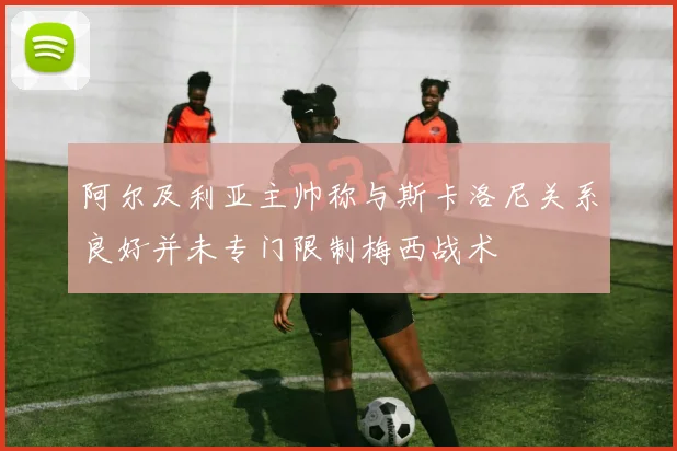 阿尔及利亚主帅称与斯卡洛尼关系良好并未专门限制梅西战术