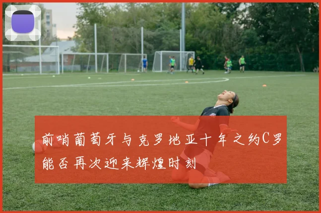 前哨葡萄牙与克罗地亚十年之约C罗能否再次迎来辉煌时刻