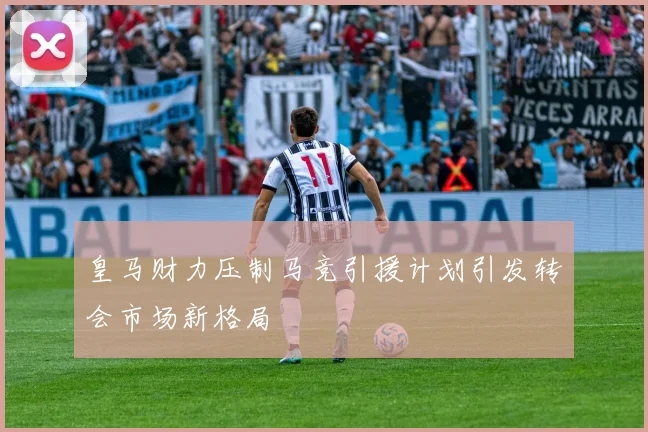 皇马财力压制马竞引援计划引发转会市场新格局