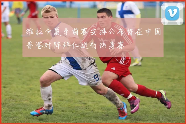 维拉今夏季前赛安排公布将在中国香港对阵拜仁进行热身赛