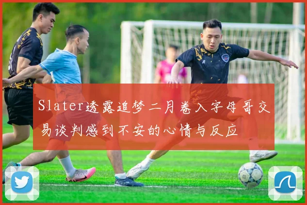 Slater透露追梦二月卷入字母哥交易谈判感到不安的心情与反应